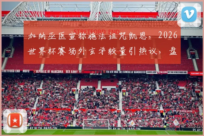 加纳巫医宣称施法诅咒凯恩,2026世界杯赛场外玄学较量引热议,盘点足坛那些著名的“诅咒”事件