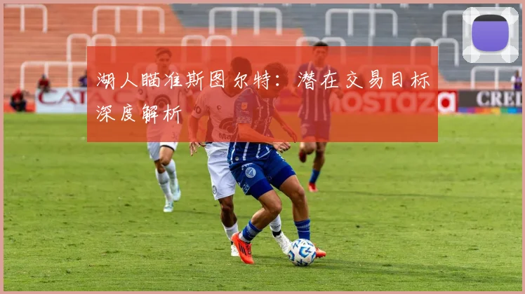 湖人瞄准斯图尔特:潜在交易目标深度解析