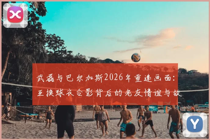武磊与巴尔加斯2026年重逢画面：互换球衣合影背后的老友情谊与故事回顾
