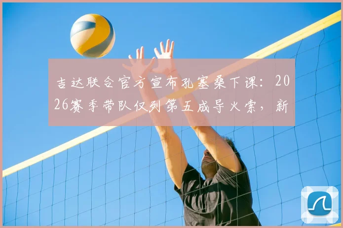 吉达联合官方宣布孔塞桑下课：2026赛季带队仅列第五成导火索，新帅人选引发关注