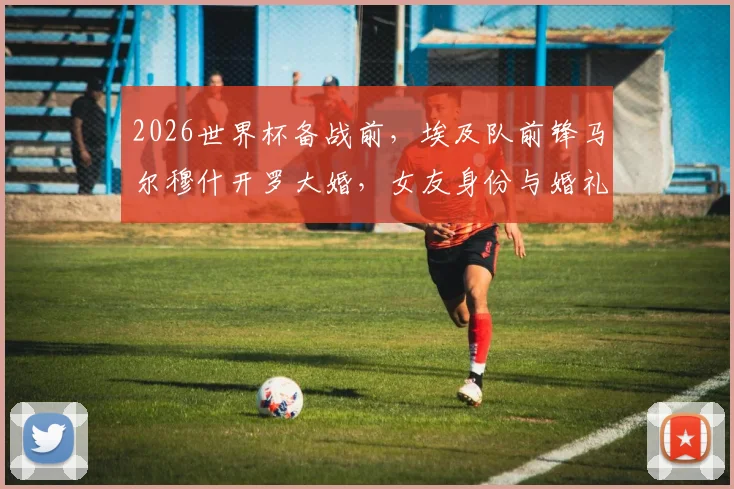 2026世界杯备战前，埃及队前锋马尔穆什开罗大婚，女友身份与婚礼现场细节全梳理