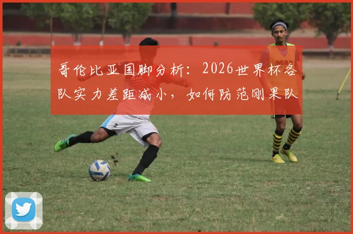 哥伦比亚国脚分析：2026世界杯各队实力差距减小，如何防范刚果队犀利的快速反击战术？