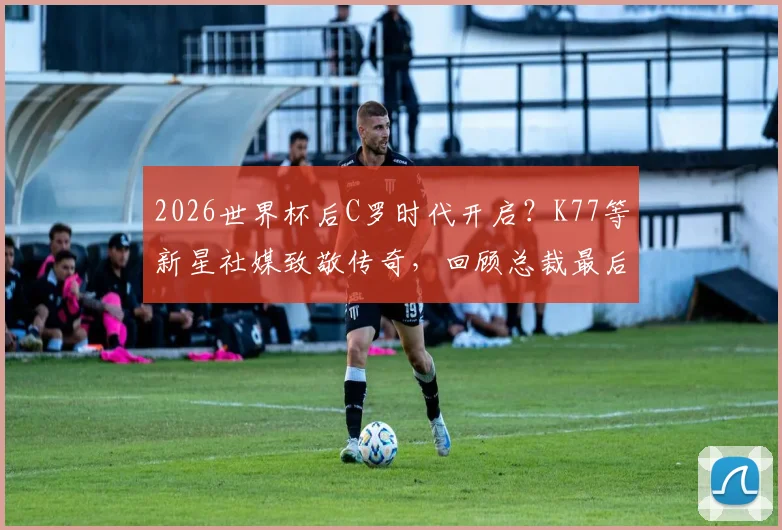 2026世界杯后C罗时代开启？K77等新星社媒致敬传奇，回顾总裁最后一舞与未来猜想
