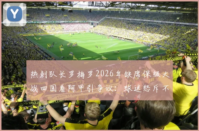 热刺队长罗梅罗2026年缺席保级大战回国看阿甲引争议：球迷怒斥不职业，背后原因与球队危机深度分析