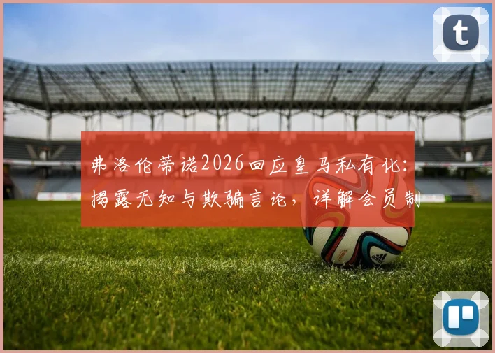 弗洛伦蒂诺2026回应皇马私有化：揭露无知与欺骗言论，详解会员制俱乐部真相