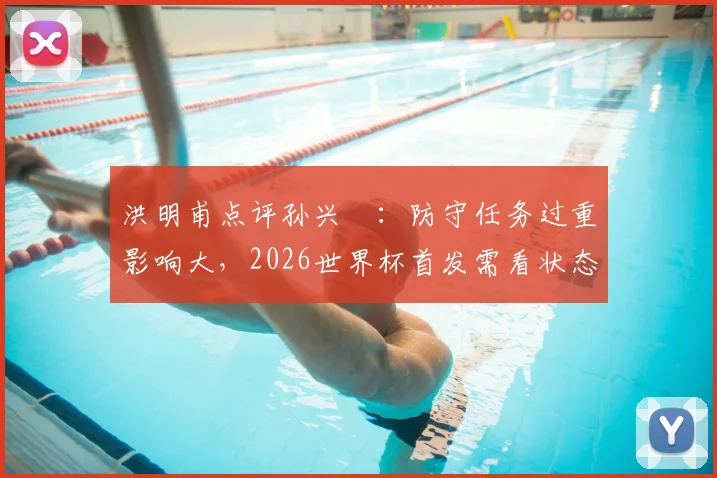 洪明甫点评孙兴慜：防守任务过重影响大，2026世界杯首发需看状态和战术调整