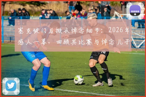 塞克破门后掀衣悼念细节：2026年感人一幕，回顾其比赛与悼念儿子的背后故事