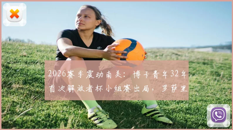 2026赛季震动南美：博卡青年32年首次解放者杯小组赛出局，罗萨里奥中央晋级十六强全解析