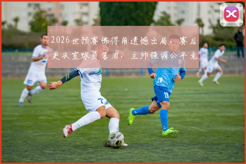 2026世预赛佛得角遗憾出局，赛后更衣室球员落泪，主帅强调公平竞赛精神引热议