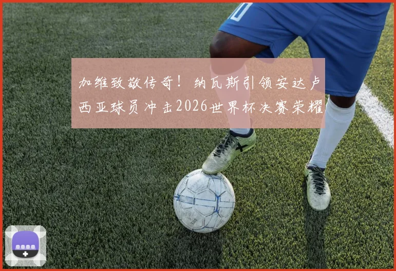 加维致敬传奇！纳瓦斯引领安达卢西亚球员冲击2026世界杯决赛荣耀