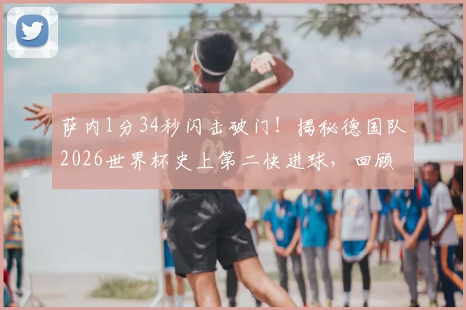 萨内1分34秒闪击破门！揭秘德国队2026世界杯史上第二快进球，回顾最快进球纪录保持者