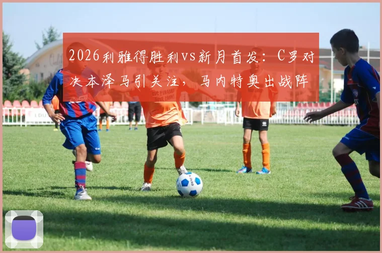 2026利雅得胜利vs新月首发：C罗对决本泽马引关注，马内特奥出战阵容解析及直播观看渠道