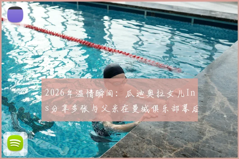 2026年温情瞬间：瓜迪奥拉女儿Ins分享多张与父亲在曼城俱乐部幕后珍贵合影，展现铁帅柔情家庭一面