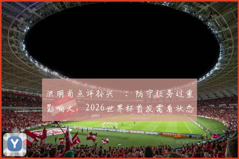 洪明甫点评孙兴慜：防守任务过重影响大，2026世界杯首发需看状态和战术调整